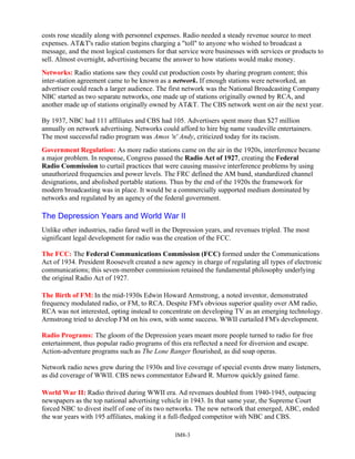 costs rose steadily along with personnel expenses. Radio needed a steady revenue source to meet
expenses. AT&T's radio station begins charging a "toll" to anyone who wished to broadcast a
message, and the most logical customers for that service were businesses with services or products to
sell. Almost overnight, advertising became the answer to how stations would make money.
Networks: Radio stations saw they could cut production costs by sharing program content; this
inter-station agreement came to be known as a network. If enough stations were networked, an
advertiser could reach a larger audience. The first network was the National Broadcasting Company
NBC started as two separate networks, one made up of stations originally owned by RCA, and
another made up of stations originally owned by AT&T. The CBS network went on air the next year.
By 1937, NBC had 111 affiliates and CBS had 105. Advertisers spent more than $27 million
annually on network advertising. Networks could afford to hire big name vaudeville entertainers.
The most successful radio program was Amos 'n' Andy, criticized today for its racism.
Government Regulation: As more radio stations came on the air in the 1920s, interference became
a major problem. In response, Congress passed the Radio Act of 1927, creating the Federal
Radio Commission to curtail practices that were causing massive interference problems by using
unauthorized frequencies and power levels. The FRC defined the AM band, standardized channel
designations, and abolished portable stations. Thus by the end of the 1920s the framework for
modern broadcasting was in place. It would be a commercially supported medium dominated by
networks and regulated by an agency of the federal government.
The Depression Years and World War II
Unlike other industries, radio fared well in the Depression years, and revenues tripled. The most
significant legal development for radio was the creation of the FCC.
The FCC: The Federal Communications Commission (FCC) formed under the Communications
Act of 1934. President Roosevelt created a new agency in charge of regulating all types of electronic
communications; this seven-member commission retained the fundamental philosophy underlying
the original Radio Act of 1927.
The Birth of FM: In the mid-1930s Edwin Howard Armstrong, a noted inventor, demonstrated
frequency modulated radio, or FM, to RCA. Despite FM's obvious superior quality over AM radio,
RCA was not interested, opting instead to concentrate on developing TV as an emerging technology.
Armstrong tried to develop FM on his own, with some success. WWII curtailed FM's development.
Radio Programs: The gloom of the Depression years meant more people turned to radio for free
entertainment, thus popular radio programs of this era reflected a need for diversion and escape.
Action-adventure programs such as The Lone Ranger flourished, as did soap operas.
Network radio news grew during the 1930s and live coverage of special events drew many listeners,
as did coverage of WWII. CBS news commentator Edward R. Murrow quickly gained fame.
World War II: Radio thrived during WWII era. Ad revenues doubled from 1940-1945, outpacing
newspapers as the top national advertising vehicle in 1943. In that same year, the Supreme Court
forced NBC to divest itself of one of its two networks. The new network that emerged, ABC, ended
the war years with 195 affiliates, making it a full-fledged competitor with NBC and CBS.
IM8-3
 