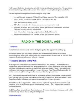 Talk became the hottest format on the AM dial. Format specialization increased on FM, and stations
found that attracting as little as 2-3 percent of the audience was enough to keep them profitable.
Several important developments occurred during the early 2000s:
• two satellite radio companies (XM and Sirius) began operation. They merged in 2008
• Clear Channel, owner of over 1200 stations sold off more than 400
• radio advertising revenue decreased
• HD radio was introduced, but many consumers were unaware it existed
• thousands of Internet only radio stations were in operation, but their future is tied to the
copyright fees they must pay to play music
• radio stations faced increasing competition from iPods, iPhones, etc.
• Internet radio stations (such as Pandora) created apps for mobile devises
RADIO IN THE DIGITAL AGE
Transition
Terrestrial radio stations slowly entered the digital age, but they appear to be catching up.
Early radio station Web sites simply streamed their broadcast audio content, but increased
competition from online radio and declining ad revenues prompted them to come up with new Web
strategies. Traditional radio moved online in a big way.
Terrestrial Stations on the Web
Convergence is common between terrestrial and web radio. For example, CBS Radio became a
major online player by acquiring Web broadcaster Last FM, (where listeners can create and share
playlists) and making a cooperative deal with AOL Music and Yahoo’s Music Launchcast Radio,
so listeners can select programming from a variety of sources. Clear Channel Radio expanded the
online version of eight of its large market stations, as did other group owners.
CBS Radio became a major online player by acquiring Web broadcaster Last FM, (where listeners
can create and share playlists) and making a cooperative deal with AOL Music and Yahoo’s Music
Launchcast Radio, so listeners can select programming from a variety of sources.
Clear Channel Radio expanded the online version of eight of its large market stations and added
erockster, a site giving listeners options to a nationwide service, Clear Channel’s local stations or
music-on-demand.
In 2008, traffic at terrestrial radio Web sites increase 20 percent from the previous year, while traffic
to Internet-only stations decreased by about 10 percent.
Internet Radio
IM8-5
 