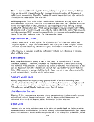 There are thousands of Internet-only radio stations, called pure-play Internet stations, on the Web.
Some are specialized, for example, one plays only accordion music, another only broadcasts air
traffic control transmissions. Others, like Pandora, allow users to create their own radio stations by
creating playlists based on their favorite artists.
The biggest problem facing online radio is a financial one. Web stations must pay royalty fees to
music performers, songwriters, composers and record labels. (As of mid-2011, terrestrial radio does
not pay fees to performers or labels, although the recording companies were lobbying to change
this.) In 2008, Internet stations paid $0.0011 cents per song per listener, resulting in what would be a
$1 million a month payment from AOL Music. This fee made it difficult for smaller Web stations to
stay in business. As of 2009, negotiations were still going on with some stations preferring to pay a
listener fee and others preferring to pay a flat percentage of revenues.
High Definition (HD) Radio
HD radio is a digital service that improves the signal qualities of terrestrial radio stations and
compresses signals so a single station can broadcast several programs at once, using subchannels.
Consumers buy an HD receiving set to receive signals, and some new cars offer HD as an option.
HD is struggling to break new ground; the problem may be that it only offers more of the same,
albeit with better sound.
Satellite Radio
Sirius and XM satellite radio merged in 2008 to form Sirius XM, which has about 21 million
subscribers. For about $13 a month, subscribers can listen to more than 70 music channels along
with more than 30 talk channels, or tune in over the Internet. Commuters, with satellite radio in their
cars, are the primary market for satellite radio, although there are portable receivers for the home.
Sirius XM is struggling to reach profitability, hurt by the downturn in new car sales, as much of its
growth was due to factory-installed satellite radio in autos.
Apps and Mobile Radio
Mobility and portability have been defining qualities of radio. What is different today is that
terrestrial, Internet and satellite radio are available on multiple platforms such as smart phones and
tablet computers. Also, traditional over-the-air radio companies have embraced apps such as the
AOL radio app, run by CBS radio, that features more than 350 stations.
User-Generated Content
The most obvious example of user-generated content is podcasting, or recording an audio program
and making it available for downloading from a Web site. Both traditional broadcasters and
individuals produce podcasts; Podcast.net lists thousands of available programs.
Social Media
Both terrestrial and online radio stations use social media, such as Facebook and Twitter, to attract
and keep audiences. Some traditional stations are stressing social media in their mobile apps. Experts
predict social media will become more of a significant part of the strategy used by terrestrial, online
IM8-6
 