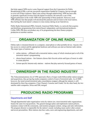 that help support NPR receive some financial support from the Corporation for Public
Broadcasting (CPB), a private non-profit organization funded by Congress, but not enough
to cover all of their expenses. Many raise money through underwriting. NPR has been able
to generate significant revenue from the digital revolution: the network is one of the
biggest podcasters in the world. NPR sells sponsorship of these podcasts. However, local
NPR affiliates fear that people will download the podcasts and not listen to the local station,
thus hurting the local station’s chances to raise money during on-air fund drives.
Public Radio International (PRI), formerly American Public Radio, is a network that acquires
and distributes programming from station-based, independent, and international producers.
Unlike NPR, PRI does not produce any of its programming but does finance program
production at member stations.
ORGANIZATION OF ONLINE RADIO
Online radio is streamed directly to a computer, smart phone or other portable device. Anyone who
has access to content and the appropriate hardware and software can start an Internet radio station.
The major types of stations are:
• online stations – affiliated with a terrestrial station, many of which simulcast part or all of the
terrestrial station’s programming
• choice-based stations – lets listeners choose their favorite artists and types of music in order
to create playlists
• format-specific Internet-only stations – stations that play narrowly focused genres of music
OWNERSHIP IN THE RADIO INDUSTRY
The Telecommunications Act of 1996 spawned a flurry of major multi-billion dollar station mergers
and acquisitions, thus giving big media companies control of most of terrestrial radio. As of 2009,
however, the trend toward terrestrial radio consolidation stopped, although the industry is still
dominated by three big companies: Clear Channel, Cumulus and Citadel. On the other hand, the two
satellite radio companies, Sirius and XM, merged.
PRODUCING RADIO PROGRAMS
Departments and Staff
Though departmental radio organization varies by station size, most terrestrial radio organizations
feature the same two top positions. The general manager plans and implements station policies,
maintains contact with the community, and monitors program content, ratings and sales information.
The program director is responsible for the station’s sound, including music and/or other content
and on-air personalities. Most stations also have sales, news and engineering departments, and staff
IM8-9
 