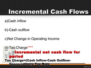 Incremental Cash FlowsIncremental Cash Flows
a)Cash inflow
b)-Cash outflow
c)Net Change in Operating Income
d)-Tax Charge****
==Incremental net cash flow forIncremental net cash flow for
periodperiod
Tax Charge=(Cash Inflow-Cash Outflow-Tax Charge=(Cash Inflow-Cash Outflow-
Depreciation)x Tax RateDepreciation)x Tax Rate 11
 