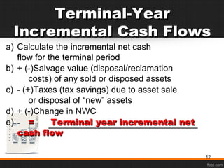 Terminal-YearTerminal-Year
Incremental Cash FlowsIncremental Cash Flows
a) Calculate the incremental net cashincremental net cash
flowflow for the terminal periodterminal period
b) + (-)Salvage value (disposal/reclamation
costs) of any sold or disposed assets
c) - (+)Taxes (tax savings) due to asset sale
or disposal of “new” assets
d) + (-)Change in NWC
e) == Terminal year incremental netTerminal year incremental net
cash flowcash flow
12
 
