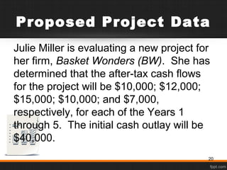 Proposed Project Data
Julie Miller is evaluating a new project for
her firm, Basket Wonders (BW). She has
determined that the after-tax cash flows
for the project will be $10,000; $12,000;
$15,000; $10,000; and $7,000,
respectively, for each of the Years 1
through 5. The initial cash outlay will be
$40,000.
20
 