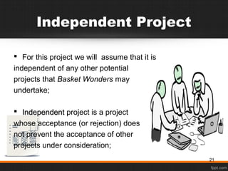 Independent Project
 For this project we will assume that it is
independent of any other potential
projects that Basket Wonders may
undertake;
 IndependentIndependent project is a project
whose acceptance (or rejection) does
not prevent the acceptance of other
projects under consideration;
21
 