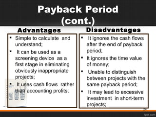 Payback Period
(cont.)
Advantages
 Simple to calculate and
understand;
 It can be used as a
screening device as a
first stage in eliminating
obviously inappropriate
projects;
 It uses cash flows rather
than accounting profits;
Disadvantages
 It ignores the cash flows
after the end of payback
period;
 It ignores the time value
of money;
 Unable to distinguish
between projects with the
same payback period;
 It may lead to excessive
investment in short-term
projects;
24
 