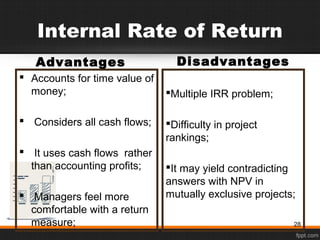 Internal Rate of Return
Advantages
 Accounts for time value of
money;
 Considers all cash flows;
 It uses cash flows rather
than accounting profits;
 Managers feel more
comfortable with a return
measure;
Disadvantages
Multiple IRR problem;
Difficulty in project
rankings;
It may yield contradicting
answers with NPV in
mutually exclusive projects;
28
 