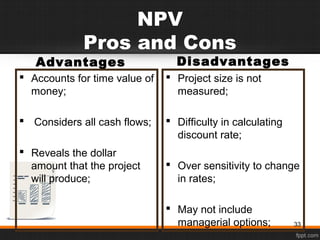 NPV
Pros and Cons
Advantages
 Accounts for time value of
money;
 Considers all cash flows;
 Reveals the dollar
amount that the project
will produce;
Disadvantages
 Project size is not
measured;
 Difficulty in calculating
discount rate;
 Over sensitivity to change
in rates;
 May not include
managerial options; 33
 