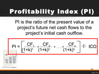 Profitability Index (PI)
PI is the ratio of the present value of a
project’s future net cash flows to the
project’s initial cash outflow.
CF1 CF2 CFn
(1+k)1
(1+k)2
(1+k)n
+ . . . ++ ICOICOPI =
34
 