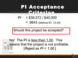 PI Acceptance
Criterion
PIPI = $38,572 / $40,000
= .9643 (Method #1, 13-34)
Should this project be accepted?
No! The PIPI is less than 1.00. This
means that the project is not profitable.
[RejectReject as PIPI < 1.001.00 ]
35
 