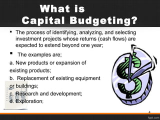 What is
Capital Budgeting?
 The process of identifying, analyzing, and selecting
investment projects whose returns (cash flows) are
expected to extend beyond one year;
 The examples are;
a. New products or expansion of
existing products;
b. Replacement of existing equipment
or buildings;
c. Research and development;
d. Exploration;
4
 