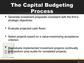 The Capital Budgeting
Process
 Generate investment proposals consistent with the firm’s
strategic objectives;
 Evaluate projected cash flows;
 Select projects based on a value-maximizing acceptance
criterion;
 Reevaluate implemented investment projects continually
and perform post audits for completed projects;
5
 