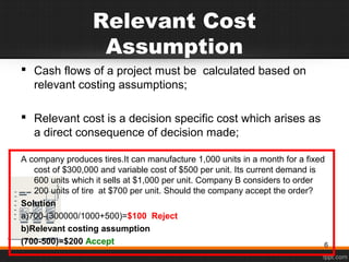 Relevant Cost
Assumption
 Cash flows of a project must be calculated based on
relevant costing assumptions;
 Relevant cost is a decision specific cost which arises as
a direct consequence of decision made;
A company produces tires.It can manufacture 1,000 units in a month for a fixed
cost of $300,000 and variable cost of $500 per unit. Its current demand is
600 units which it sells at $1,000 per unit. Company B considers to order
200 units of tire at $700 per unit. Should the company accept the order?
Solution
a)700-(300000/1000+500)=$100 Reject
b)Relevant costing assumption
(700-500)=$200 Accept 6
 