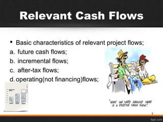Relevant Cash Flows
 Basic characteristics of relevant project flows;
a. future cash flows;
b. incremental flows;
c. after-tax flows;
d.operating(not financing)flows;
7
 