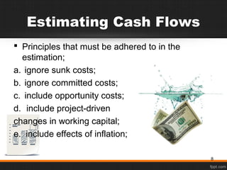 Estimating Cash Flows
 Principles that must be adhered to in the
estimation;
a. ignore sunk costs;
b. ignore committed costs;
c. include opportunity costs;
d. include project-driven
changes in working capital;
e. include effects of inflation;
8
 
