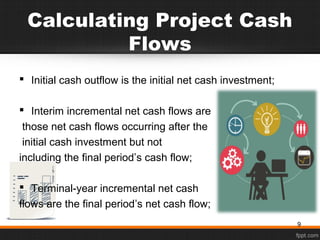 Calculating Project Cash
Flows
 Initial cash outflow is the initial net cash investment;
 Interim incremental net cash flows are
those net cash flows occurring after the
initial cash investment but not
including the final period’s cash flow;
 Terminal-year incremental net cash
flows are the final period’s net cash flow;
9
 