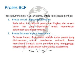 Proses BCP
Proses BCP memiliki 4 unsur utama, antara lain sebagai berikut :
1. Proses Inisiasi Lingkup dan Rencana
Pada tahap ini meliputi pembuatan lingkup dan unsur-
unsur lain yang diperlukan untuk menentukan
parameter-parameter rencana.
2. Proses Business Impact Assessment
Business Impact Assessment adalah suatu proses yang
dilaksanakan untuk membantu unit-unit bisnis
memahami dampak suatu peristiwa yang mengganggu
yang meliputi pelaksanaan vulnerability assessment.
 