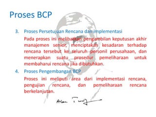 Proses BCP
3. Proses Persetujuan Rencana dan implementasi
Pada proses ini melibatkan pengambilan keputusan akhir
manajemen senior, menciptakan kesadaran terhadap
rencana tersebut ke seluruh personil perusahaan, dan
menerapkan suatu prosedur pemeliharaan untuk
membaharui rencana jika dibutuhkan.
4. Proses Pengembangan BCP
Proses ini meliputi area dari implementasi rencana,
pengujian rencana, dan pemeliharaan rencana
berkelanjutan.
 
