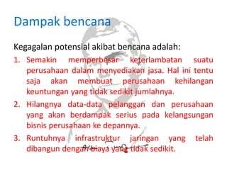 Dampak bencana
Kegagalan potensial akibat bencana adalah:
1. Semakin memperbesar keterlambatan suatu
perusahaan dalam menyediakan jasa. Hal ini tentu
saja akan membuat perusahaan kehilangan
keuntungan yang tidak sedikit jumlahnya.
2. Hilangnya data-data pelanggan dan perusahaan
yang akan berdampak serius pada kelangsungan
bisnis perusahaan ke depannya.
3. Runtuhnya infrastruktur jaringan yang telah
dibangun dengan biaya yang tidak sedikit.
 