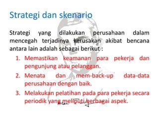 Strategi dan skenario
Strategi yang dilakukan perusahaan dalam
mencegah terjadinya kerusakan akibat bencana
antara lain adalah sebagai berikut :
1. Memastikan keamanan para pekerja dan
pengunjung atau pelanggan.
2. Menata dan mem-back-up data-data
perusahaan dengan baik.
3. Melakukan pelatihan pada para pekerja secara
periodik yang meliputi berbagai aspek.
 