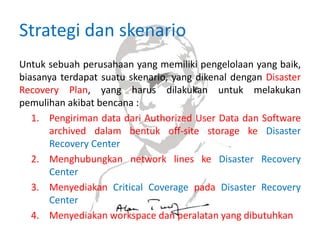 Strategi dan skenario
Untuk sebuah perusahaan yang memiliki pengelolaan yang baik,
biasanya terdapat suatu skenario, yang dikenal dengan Disaster
Recovery Plan, yang harus dilakukan untuk melakukan
pemulihan akibat bencana :
1. Pengiriman data dari Authorized User Data dan Software
archived dalam bentuk off-site storage ke Disaster
Recovery Center
2. Menghubungkan network lines ke Disaster Recovery
Center
3. Menyediakan Critical Coverage pada Disaster Recovery
Center
4. Menyediakan workspace dan peralatan yang dibutuhkan
 