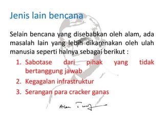 Jenis lain bencana
Selain bencana yang disebabkan oleh alam, ada
masalah lain yang lebih dikarenakan oleh ulah
manusia seperti halnya sebagai berikut :
1. Sabotase dari pihak yang tidak
bertanggung jawab
2. Kegagalan infrastruktur
3. Serangan para cracker ganas
 