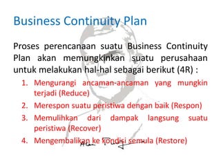 Business Continuity Plan
Proses perencanaan suatu Business Continuity
Plan akan memungkinkan suatu perusahaan
untuk melakukan hal-hal sebagai berikut (4R) :
1. Mengurangi ancaman-ancaman yang mungkin
terjadi (Reduce)
2. Merespon suatu peristiwa dengan baik (Respon)
3. Memulihkan dari dampak langsung suatu
peristiwa (Recover)
4. Mengembalikan ke kondisi semula (Restore)
 