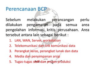Perencanaan BCP
Sebelum melakukan perancangan perlu
dilakukan pengamatan pada semua area
pengolahan informasi kritis perusahaan. Area
tersebut antara lain sebagai berikut :
1. LAN, WAN, Server, workstation
2. Telekomunikasi dan link komunikasi data
3. Perangkat keras, perangkat lunak dan data
4. Media dan penyimpanan arsip
5. Tugas-tugas staff dan proses produksi
 