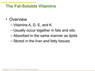 © Cengage Learning 2017
The Fat-Soluble Vitamins
• Overview
– Vitamins A, D, E, and K
– Usually occur together in fats and oils
– Absorbed in the same manner as lipids
– Stored in the liver and fatty tissues
Copyright © 2017 Cengage Learning. All Rights Reserved.
 