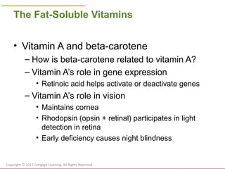 © Cengage Learning 2017
The Fat-Soluble Vitamins
• Vitamin A and beta-carotene
– How is beta-carotene related to vitamin A?
– Vitamin A’s role in gene expression
• Retinoic acid helps activate or deactivate genes
– Vitamin A’s role in vision
• Maintains cornea
• Rhodopsin (opsin + retinal) participates in light
detection in retina
• Early deficiency causes night blindness
Copyright © 2017 Cengage Learning. All Rights Reserved.
 