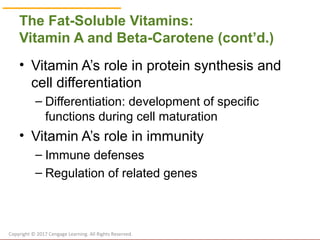 © Cengage Learning 2017
The Fat-Soluble Vitamins:
Vitamin A and Beta-Carotene (cont’d.)
• Vitamin A’s role in protein synthesis and
cell differentiation
– Differentiation: development of specific
functions during cell maturation
• Vitamin A’s role in immunity
– Immune defenses
– Regulation of related genes
Copyright © 2017 Cengage Learning. All Rights Reserved.
 