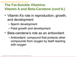 © Cengage Learning 2017
The Fat-Soluble Vitamins:
Vitamin A and Beta-Carotene (cont’d.)
• Vitamin A’s role in reproduction, growth,
and development
– Sperm development
– Fetal growth and development
• Beta-carotene’s role as an antioxidant
– Antioxidant: compound that protects other
compounds from oxygen by itself reacting
with oxygen
Copyright © 2017 Cengage Learning. All Rights Reserved.
 