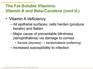 © Cengage Learning 2017
The Fat-Soluble Vitamins:
Vitamin A and Beta-Carotene (cont’d.)
• Vitamin A deficiency
– All epithelial surfaces: cells harden (produce
keratin) and flatten
– Major cause of preventable blindness
(xerophthalmia) via damage to cornea
• Xerosis (dryness) → keratomalacia (softening)
– Increased susceptibility to infection
Copyright © 2017 Cengage Learning. All Rights Reserved.
 