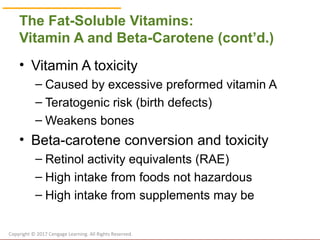 © Cengage Learning 2017
The Fat-Soluble Vitamins:
Vitamin A and Beta-Carotene (cont’d.)
• Vitamin A toxicity
– Caused by excessive preformed vitamin A
– Teratogenic risk (birth defects)
– Weakens bones
• Beta-carotene conversion and toxicity
– Retinol activity equivalents (RAE)
– High intake from foods not hazardous
– High intake from supplements may be
Copyright © 2017 Cengage Learning. All Rights Reserved.
 