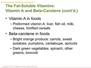 © Cengage Learning 2017
The Fat-Soluble Vitamins:
Vitamin A and Beta-Carotene (cont’d.)
• Vitamin A in foods
– Preformed vitamin A: liver, fish oil, milk,
cheese, fortified cereals
• Beta-carotene in foods
– Bright orange produce: carrots, sweet
potatoes, pumpkins, cantaloupe, apricots
– Dark green vegetables: spinach, other
greens, broccoli
Copyright © 2017 Cengage Learning. All Rights Reserved.
 