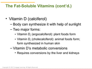 © Cengage Learning 2017
The Fat-Soluble Vitamins (cont’d.)
• Vitamin D (calciferol)
– Body can synthesize it with help of sunlight
– Two major forms:
• Vitamin D2 (ergocalciferol): plant foods form
• Vitamin D3 (cholecalciferol): animal foods form;
form synthesized in human skin
– Vitamin D’s metabolic conversions
• Requires conversions by the liver and kidneys
Copyright © 2017 Cengage Learning. All Rights Reserved.
 