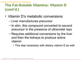 © Cengage Learning 2017
The Fat-Soluble Vitamins: Vitamin D
(cont’d.)
• Vitamin D’s metabolic conversions
– Liver manufactures precursor
– In skin, this compound converted to second
precursor in the presence of ultraviolet rays
– Requires additional conversions by the liver
and then the kidneys to produce active
vitamin
• This step necessary with dietary vitamin D as well
Copyright © 2017 Cengage Learning. All Rights Reserved.
 