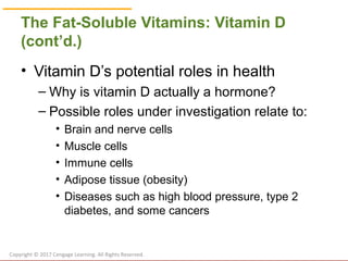 © Cengage Learning 2017
The Fat-Soluble Vitamins: Vitamin D
(cont’d.)
• Vitamin D’s potential roles in health
– Why is vitamin D actually a hormone?
– Possible roles under investigation relate to:
• Brain and nerve cells
• Muscle cells
• Immune cells
• Adipose tissue (obesity)
• Diseases such as high blood pressure, type 2
diabetes, and some cancers
Copyright © 2017 Cengage Learning. All Rights Reserved.
 
