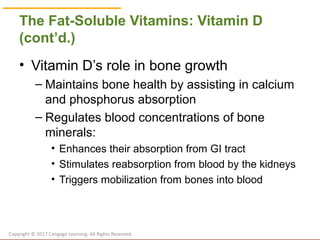 © Cengage Learning 2017
The Fat-Soluble Vitamins: Vitamin D
(cont’d.)
• Vitamin D’s role in bone growth
– Maintains bone health by assisting in calcium
and phosphorus absorption
– Regulates blood concentrations of bone
minerals:
• Enhances their absorption from GI tract
• Stimulates reabsorption from blood by the kidneys
• Triggers mobilization from bones into blood
Copyright © 2017 Cengage Learning. All Rights Reserved.
 