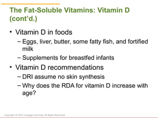 © Cengage Learning 2017
The Fat-Soluble Vitamins: Vitamin D
(cont’d.)
• Vitamin D in foods
– Eggs, liver, butter, some fatty fish, and fortified
milk
– Supplements for breastfed infants
• Vitamin D recommendations
– DRI assume no skin synthesis
– Why does the RDA for vitamin D increase with
age?
Copyright © 2017 Cengage Learning. All Rights Reserved.
 