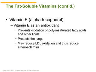 © Cengage Learning 2017
The Fat-Soluble Vitamins (cont’d.)
• Vitamin E (alpha-tocopherol)
– Vitamin E as an antioxidant
• Prevents oxidation of polyunsaturated fatty acids
and other lipids
• Protects the lungs
• May reduce LDL oxidation and thus reduce
atherosclerosis
Copyright © 2017 Cengage Learning. All Rights Reserved.
 