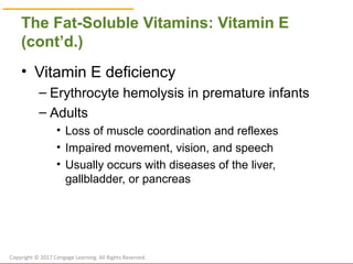 © Cengage Learning 2017
The Fat-Soluble Vitamins: Vitamin E
(cont’d.)
• Vitamin E deficiency
– Erythrocyte hemolysis in premature infants
– Adults
• Loss of muscle coordination and reflexes
• Impaired movement, vision, and speech
• Usually occurs with diseases of the liver,
gallbladder, or pancreas
Copyright © 2017 Cengage Learning. All Rights Reserved.
 