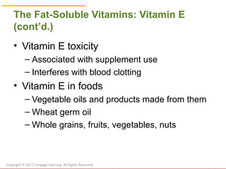 © Cengage Learning 2017
The Fat-Soluble Vitamins: Vitamin E
(cont’d.)
• Vitamin E toxicity
– Associated with supplement use
– Interferes with blood clotting
• Vitamin E in foods
– Vegetable oils and products made from them
– Wheat germ oil
– Whole grains, fruits, vegetables, nuts
Copyright © 2017 Cengage Learning. All Rights Reserved.
 