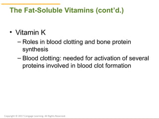 © Cengage Learning 2017
The Fat-Soluble Vitamins (cont’d.)
• Vitamin K
– Roles in blood clotting and bone protein
synthesis
– Blood clotting: needed for activation of several
proteins involved in blood clot formation
Copyright © 2017 Cengage Learning. All Rights Reserved.
 
