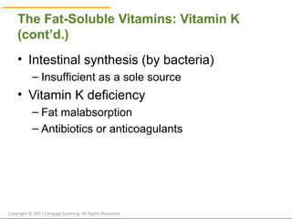© Cengage Learning 2017
The Fat-Soluble Vitamins: Vitamin K
(cont’d.)
• Intestinal synthesis (by bacteria)
– Insufficient as a sole source
• Vitamin K deficiency
– Fat malabsorption
– Antibiotics or anticoagulants
Copyright © 2017 Cengage Learning. All Rights Reserved.
 
