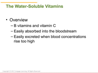 © Cengage Learning 2017
The Water-Soluble Vitamins
• Overview
– B vitamins and vitamin C
– Easily absorbed into the bloodstream
– Easily excreted when blood concentrations
rise too high
Copyright © 2017 Cengage Learning. All Rights Reserved.
 