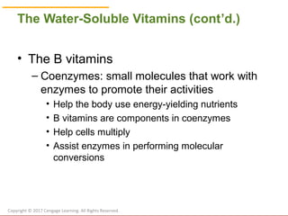 © Cengage Learning 2017
The Water-Soluble Vitamins (cont’d.)
• The B vitamins
– Coenzymes: small molecules that work with
enzymes to promote their activities
• Help the body use energy-yielding nutrients
• B vitamins are components in coenzymes
• Help cells multiply
• Assist enzymes in performing molecular
conversions
Copyright © 2017 Cengage Learning. All Rights Reserved.
 