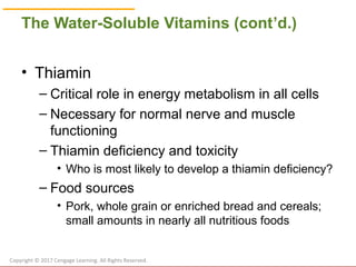 © Cengage Learning 2017
The Water-Soluble Vitamins (cont’d.)
• Thiamin
– Critical role in energy metabolism in all cells
– Necessary for normal nerve and muscle
functioning
– Thiamin deficiency and toxicity
• Who is most likely to develop a thiamin deficiency?
– Food sources
• Pork, whole grain or enriched bread and cereals;
small amounts in nearly all nutritious foods
Copyright © 2017 Cengage Learning. All Rights Reserved.
 