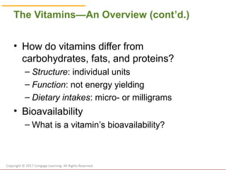 © Cengage Learning 2017
The Vitamins—An Overview (cont’d.)
• How do vitamins differ from
carbohydrates, fats, and proteins?
– Structure: individual units
– Function: not energy yielding
– Dietary intakes: micro- or milligrams
• Bioavailability
– What is a vitamin’s bioavailability?
Copyright © 2017 Cengage Learning. All Rights Reserved.
 