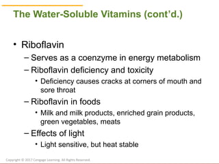 © Cengage Learning 2017
The Water-Soluble Vitamins (cont’d.)
• Riboflavin
– Serves as a coenzyme in energy metabolism
– Riboflavin deficiency and toxicity
• Deficiency causes cracks at corners of mouth and
sore throat
– Riboflavin in foods
• Milk and milk products, enriched grain products,
green vegetables, meats
– Effects of light
• Light sensitive, but heat stable
Copyright © 2017 Cengage Learning. All Rights Reserved.
 