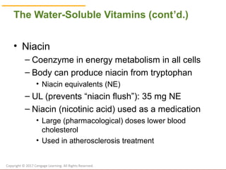© Cengage Learning 2017
The Water-Soluble Vitamins (cont’d.)
• Niacin
– Coenzyme in energy metabolism in all cells
– Body can produce niacin from tryptophan
• Niacin equivalents (NE)
– UL (prevents “niacin flush”): 35 mg NE
– Niacin (nicotinic acid) used as a medication
• Large (pharmacological) doses lower blood
cholesterol
• Used in atherosclerosis treatment
Copyright © 2017 Cengage Learning. All Rights Reserved.
 